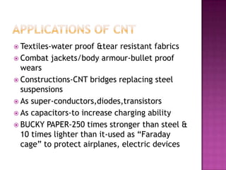 Textiles-water proof &tear resistant fabrics
 Combat jackets/body armour-bullet proof
wears
 Constructions-CNT bridges replacing steel
suspensions
 As super-conductors,diodes,transistors
 As capacitors-to increase charging ability
 BUCKY PAPER-250 times stronger than steel &
10 times lighter than it-used as “Faraday
cage” to protect airplanes, electric devices
 