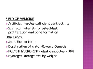 FIELD OF MEDICINE
 Artificial muscles-sufficient contractility
 Scaffold materials for osteoblast
proliferation and bone formation
Other uses:
 Air pollution filter
 Desalination of water-Reverse Osmosis
 POLYETHYLENE+CNT- elastic modulus > 30%
 Hydrogen storage 65% by weight
 