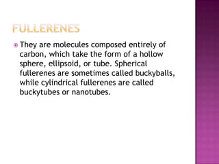  They are molecules composed entirely of
carbon, which take the form of a hollow
sphere, ellipsoid, or tube. Spherical
fullerenes are sometimes called buckyballs,
while cylindrical fullerenes are called
buckytubes or nanotubes.
 
