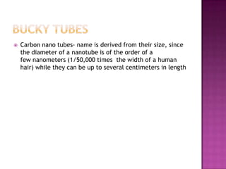  Carbon nano tubes- name is derived from their size, since
the diameter of a nanotube is of the order of a
few nanometers (1/50,000 times the width of a human
hair) while they can be up to several centimeters in length
 