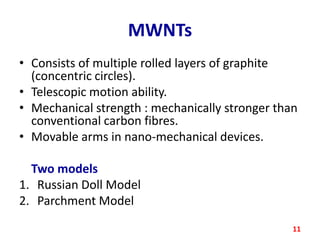 MWNTs
• Consists of multiple rolled layers of graphite
(concentric circles).
• Telescopic motion ability.
• Mechanical strength : mechanically stronger than
conventional carbon fibres.
• Movable arms in nano-mechanical devices.
Two models
1. Russian Doll Model
2. Parchment Model
11

 