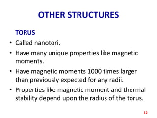 OTHER STRUCTURES
•
•
•
•

TORUS
Called nanotori.
Have many unique properties like magnetic
moments.
Have magnetic moments 1000 times larger
than previously expected for any radii.
Properties like magnetic moment and thermal
stability depend upon the radius of the torus.
12

 