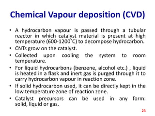 Chemical Vapour deposition (CVD)
• A hydrocarbon vapour is passed through a tubular
reactor in which catalyst material is present at high
temperature (600-1200˚C) to decompose hydrocarbon.
• CNTs grow on the catalyst.
• Collected upon cooling the system to room
temperature.
• For liquid hydrocarbons (benzene, alcohol etc.) , liquid
is heated in a flask and inert gas is purged through it to
carry hydrocarbon vapour in reaction zone.
• If solid hydrocarbon used, it can be directly kept in the
low temperature zone of reaction zone.
• Catalyst precursors can be used in any form:
solid, liquid or gas.
23

 