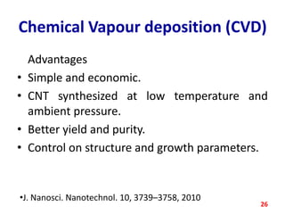 Chemical Vapour deposition (CVD)
•
•
•
•

Advantages
Simple and economic.
CNT synthesized at low temperature and
ambient pressure.
Better yield and purity.
Control on structure and growth parameters.

•J. Nanosci. Nanotechnol. 10, 3739–3758, 2010

26

 