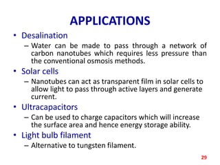 APPLICATIONS
• Desalination
– Water can be made to pass through a network of
carbon nanotubes which requires less pressure than
the conventional osmosis methods.

• Solar cells
– Nanotubes can act as transparent film in solar cells to
allow light to pass through active layers and generate
current.

• Ultracapacitors
– Can be used to charge capacitors which will increase
the surface area and hence energy storage ability.

• Light bulb filament
– Alternative to tungsten filament.
29

 