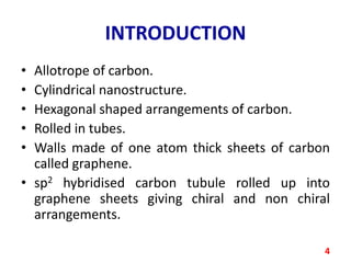 INTRODUCTION
•
•
•
•
•

Allotrope of carbon.
Cylindrical nanostructure.
Hexagonal shaped arrangements of carbon.
Rolled in tubes.
Walls made of one atom thick sheets of carbon
called graphene.
• sp2 hybridised carbon tubule rolled up into
graphene sheets giving chiral and non chiral
arrangements.
4

 