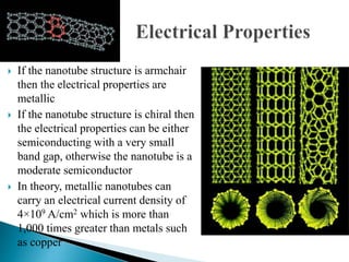  If the nanotube structure is armchair
then the electrical properties are
metallic
 If the nanotube structure is chiral then
the electrical properties can be either
semiconducting with a very small
band gap, otherwise the nanotube is a
moderate semiconductor
 In theory, metallic nanotubes can
carry an electrical current density of
4×109 A/cm2 which is more than
1,000 times greater than metals such
as copper
 
