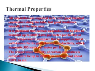 • All nanotubes are expected to be very good thermal
conductors along the tube, but good insulators
laterally to the tube axis.
• It is predicted that carbon nanotubes will be able to
transmit up to 6000 watts per meter per Kelvin at
room temperature; compare this to copper, a metal
well-known for its good thermal conductivity, which
transmits 385 watts per meter per K.
• The temperature stability of carbon nanotubes is
estimated to be up to 2800oC in vacuum and about
750oC in air.
 