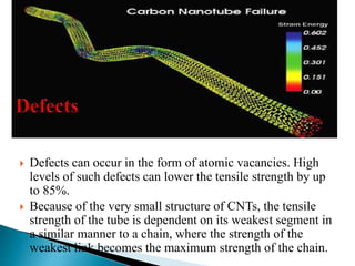  Defects can occur in the form of atomic vacancies. High
levels of such defects can lower the tensile strength by up
to 85%.
 Because of the very small structure of CNTs, the tensile
strength of the tube is dependent on its weakest segment in
a similar manner to a chain, where the strength of the
weakest link becomes the maximum strength of the chain.
 