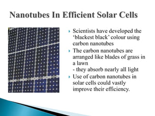  Scientists have developed the
‘blackest black’ colour using
carbon nanotubes
 The carbon nanotubes are
arranged like blades of grass in
a lawn
- they absorb nearly all light
 Use of carbon nanotubes in
solar cells could vastly
improve their efficiency.
 