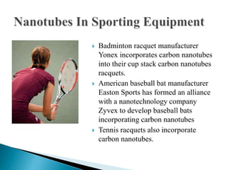  Badminton racquet manufacturer
Yonex incorporates carbon nanotubes
into their cup stack carbon nanotubes
racquets.
 American baseball bat manufacturer
Easton Sports has formed an alliance
with a nanotechnology company
Zyvex to develop baseball bats
incorporating carbon nanotubes
 Tennis racquets also incorporate
carbon nanotubes.
 