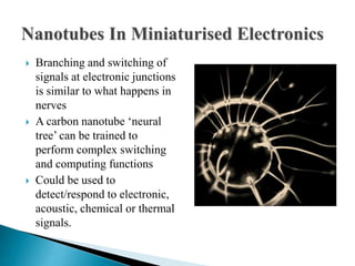  Branching and switching of
signals at electronic junctions
is similar to what happens in
nerves
 A carbon nanotube ‘neural
tree’ can be trained to
perform complex switching
and computing functions
 Could be used to
detect/respond to electronic,
acoustic, chemical or thermal
signals.
 
