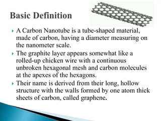  A Carbon Nanotube is a tube-shaped material,
made of carbon, having a diameter measuring on
the nanometer scale.
 The graphite layer appears somewhat like a
rolled-up chicken wire with a continuous
unbroken hexagonal mesh and carbon molecules
at the apexes of the hexagons.
 Their name is derived from their long, hollow
structure with the walls formed by one atom thick
sheets of carbon, called graphene.
 