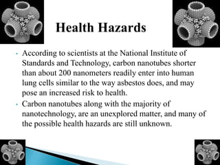 • According to scientists at the National Institute of
Standards and Technology, carbon nanotubes shorter
than about 200 nanometers readily enter into human
lung cells similar to the way asbestos does, and may
pose an increased risk to health.
• Carbon nanotubes along with the majority of
nanotechnology, are an unexplored matter, and many of
the possible health hazards are still unknown.
 
