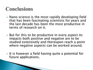  Nano science is the most rapidly developing field
that has been fascinating scientists for years and
the last decade has been the most productive in
terms of research on it.
 But for this to be productive in every aspect its
impacts both positive and negative are to be
studied extensively and thereupon reach a point
where negative aspects can be worked around.
 It is however a field having quite a potential for
future applications.
 