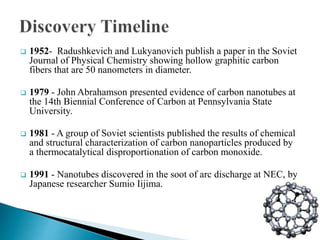  1952- Radushkevich and Lukyanovich publish a paper in the Soviet
Journal of Physical Chemistry showing hollow graphitic carbon
fibers that are 50 nanometers in diameter.
 1979 - John Abrahamson presented evidence of carbon nanotubes at
the 14th Biennial Conference of Carbon at Pennsylvania State
University.
 1981 - A group of Soviet scientists published the results of chemical
and structural characterization of carbon nanoparticles produced by
a thermocatalytical disproportionation of carbon monoxide.
 1991 - Nanotubes discovered in the soot of arc discharge at NEC, by
Japanese researcher Sumio Iijima.
 