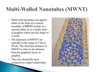  Multi-wall nanotubes can appear
either in the form of a coaxial
assembly of SWNT similar to a
coaxial cable, or as a single sheet
of graphite rolled into the shape of
a scroll.
 The diameters of MWNT are
typically in the range of 5 nm to
50 nm. The interlayer distance in
MWNT is close to the distance
between graphene layers in
graphite.
 They are chemically inert
compared to single walled tubes.
 