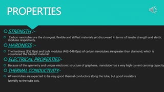 PROPERTIES
STRENGTH :-
 Carbon nanotubes are the strongest, flexible and stiffest materials yet discovered in terms of tensile strength and elastic
modulus respectively.
HARDNESS :-
 The hardness (152 Gpa) and bulk modulus (462–546 Gpa) of carbon nanotubes are greater than diamond, which is
considered the hardest material.
ELECTRICAL PROPERTIES:-
 Because of the symmetry and unique electronic structure of graphene, nanotube has a very high current carrying capacity
THERMAL CONDUCTIVITY:-
 All nanotubes are expected to be very good thermal conductors along the tube, but good insulators
laterally to the tube axis.
 