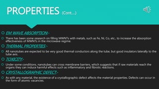 PROPERTIES (Cont….)
 EM WAVE ABSORPTION:-
 There has been some research on filling MWNTs with metals, such as Fe, Ni, Co, etc., to increase the absorption
effectiveness of MWNTs in the microwave regime.
 THERMAL PROPERTIES:-
 All nanotubes are expected to be very good thermal conductors along the tube, but good insulators laterally to the
tube axis.
 TOXICITY:-
 Under some conditions, nanotubes can cross membrane barriers, which suggests that if raw materials reach the
organs they can induce harmful effects such as inflammatory and fibrotic reactions.
 CRYSTALLOGRAPHIC DEFECT:-
 As with any material, the existence of a crystallographic defect affects the material properties. Defects can occur in
the form of atomic vacancies.
 