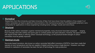APPLICATIONS
 Biomedical
Researchers from Rice University and State University of New York have shown that the addition of low weight % of
carbon nanotubes can lead to significant improvements in the mechanical properties of biodegradable polymeric nano
composites for applications in tissue engineering including bone, cartilage, muscle and nerve tissue.
 Structural
 Electrical circuits
Because of the carbon nanotube's superior mechanical properties, many structures have been proposed ranging
from everyday items like clothes and sports gear to combat jackets and space elevators. However, the space elevator
will require further efforts in refining carbon nanotube technology, as the practical tensile strength of carbon
nanotubes must be greatly improved
Nanotube-based transistors, also known as carbon nanotube field-effect transistors (CNTFETs), have been made that
operate at room temperature and that are capable of digital switching using a single electron . However, one major
obstacle to realization of nanotubes has been the lack of technology for mass production
 