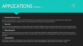 APPLICATIONS (Cont….)
 Electrical cables and wires
Wires for carrying electric current may be fabricated from pure nanotubes and nanotube-polymer composites. It has already been
demonstrated that carbon nanotube wires can successfully be used for power or data transmission.
 Solar cells
One of the promising applications of single-walled carbon nanotubes (SWNTs) is their use in solar panels, due to their strong UV/Vis-NIR
absorption characteristics. Research has shown that they can provide a sizable increase in efficiency, even at their current unoptimized state
 Radar absorption
Radars work in the microwave frequency range, which can be absorbed by MWNTs. Applying the MWNTs to the aircraft would cause the
radar to be absorbed and therefore seem to have a smaller radar cross-section. One such application could be to paint the nanotubes onto
the plane
 Supercapacitor
MIT Research Laboratory of Electronics uses nanotubes to improve supercapacitors. The activated charcoal used in conventional
ultracapacitors has many small hollow spaces of various size, which create together a large surface to store electric charge.
 