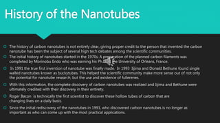 History of the Nanotubes
 The history of carbon nanotubes is not entirely clear, giving proper credit to the person that invented the carbon
nanotube has been the subject of several high tech debates among the scientific communities.
 The initial history of nanotubes started in the 1970s. A preparation of the planned carbon filaments was
completed by Morinobu Endo who was earning his Ph.D. at the University of Orleans, France.
 In 1991 the true first invention of nanotube was finally made. In 1993 Iijima and Donald Bethune found single
walled nanotubes known as buckytubes. This helped the scientific community make more sense out of not only
the potential for nanotube research, but the use and existence of fullerenes.
 With this information, the complete discovery of carbon nanotubes was realized and Iijima and Bethune were
ultimately credited with their discovery in their entirety.
 Roger Bacon is technically the first scientist to discover these hollow tubes of carbon that are
changing lives on a daily basis.
 Since the initial rediscovery of the nanotubes in 1991, who discovered carbon nanotubes is no longer as
important as who can come up with the most practical applications.
 