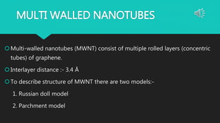 MULTI WALLED NANOTUBES
Multi-walled nanotubes (MWNT) consist of multiple rolled layers (concentric
tubes) of graphene.
Interlayer distance :- 3.4 Å
To describe structure of MWNT there are two models:-
1. Russian doll model
2. Parchment model
 
