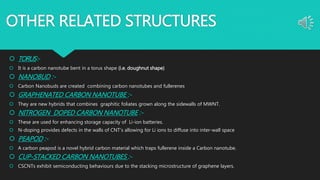 OTHER RELATED STRUCTURES
 TORUS:-
 It is a carbon nanotube bent in a torus shape (i.e. doughnut shape)
 NANOBUD :-
 Carbon Nanobuds are created combining carbon nanotubes and fullerenes
 GRAPHENATED CARBON NANOTUBE :-
 They are new hybrids that combines graphitic foliates grown along the sidewalls of MWNT.
 NITROGEN DOPED CARBON NANOTUBE :-
 These are used for enhancing storage capacity of Li-ion batteries.
 N-doping provides defects in the walls of CNT's allowing for Li ions to diffuse into inter-wall space
 PEAPOD :-
 A carbon peapod is a novel hybrid carbon material which traps fullerene inside a Carbon nanotube.
 CUP-STACKED CARBON NANOTUBES :-
 CSCNTs exhibit semiconducting behaviours due to the stacking microstructure of graphene layers.
 
