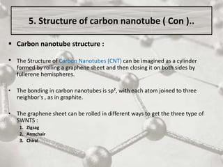 5. Structure of carbon nanotube ( Con )..
 Carbon nanotube structure :
• The Structure of Carbon Nanotubes (CNT) can be imagined as a cylinder
formed by rolling a graphene sheet and then closing it on both sides by
fullerene hemispheres.
• The bonding in carbon nanotubes is sp², with each atom joined to three
neighbor's , as in graphite.
• The graphene sheet can be rolled in different ways to get the three type of
SWNTS :
1. Zigzag
2. Armchair
3. Chiral
 