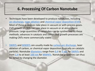 6. Processing Of Carbon Nanotube
• Techniques have been developed to produce nanotubes, including
arc discharge, laser ablation and chemical vapor deposition (CVD).
Most of these processes take place in vacuum or with process gases.
CVD growth of CNTs can take place in vacuum or at atmospheric
pressure. Large quantities of nanotubes can be synthesized by these
methods; advances in catalysis and continuous growth processes are
making CNTs more commercially viable.
• SWNTs and MWNTs are usually made by carbon-arc discharge, laser
ablation of carbon, or chemical vapor deposition (typically on catalytic
particle). Nanotube diameters range from 0.4 to 3 nm for SWNTs and
from 1.4 to at least 100 nm for MWNTs. Nanotube properties can thus
be tuned by changing the diameter.
 