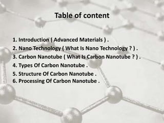 Table of content
1. Introduction ( Advanced Materials ) .
2. Nano Technology ( What Is Nano Technology ? ) .
3. Carbon Nanotube ( What Is Carbon Nanotube ? ) .
4. Types Of Carbon Nanotube .
5. Structure Of Carbon Nanotube .
6. Processing Of Carbon Nanotube .
 