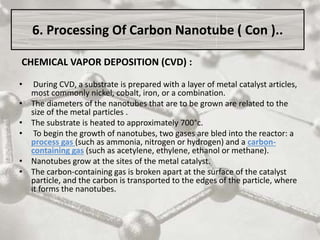 CHEMICAL VAPOR DEPOSITION (CVD) :
• During CVD, a substrate is prepared with a layer of metal catalyst articles,
most commonly nickel, cobalt, iron, or a combination.
• The diameters of the nanotubes that are to be grown are related to the
size of the metal particles .
• The substrate is heated to approximately 700°c.
• To begin the growth of nanotubes, two gases are bled into the reactor: a
process gas (such as ammonia, nitrogen or hydrogen) and a carbon-
containing gas (such as acetylene, ethylene, ethanol or methane).
• Nanotubes grow at the sites of the metal catalyst.
• The carbon-containing gas is broken apart at the surface of the catalyst
particle, and the carbon is transported to the edges of the particle, where
it forms the nanotubes.
6. Processing Of Carbon Nanotube ( Con )..
 