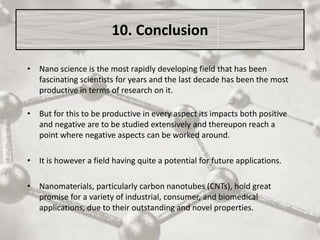 • Nano science is the most rapidly developing field that has been
fascinating scientists for years and the last decade has been the most
productive in terms of research on it.
• But for this to be productive in every aspect its impacts both positive
and negative are to be studied extensively and thereupon reach a
point where negative aspects can be worked around.
• It is however a field having quite a potential for future applications.
• Nanomaterials, particularly carbon nanotubes (CNTs), hold great
promise for a variety of industrial, consumer, and biomedical
applications, due to their outstanding and novel properties.
10. Conclusion
 