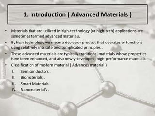 1. Introduction ( Advanced Materials )
• Materials that are utilized in high-technology (or high-tech) applications are
sometimes termed advanced materials.
• By high technology we mean a device or product that operates or functions
using relatively intricate and complicated principles .
• These advanced materials are typically traditional materials whose properties
have been enhanced, and also newly developed, high-performance materials.
• Classification of modern material ( Advances material ) :
I. Semiconductors .
II. Biomaterials .
III. Smart Materials .
IV. Nanomaterial's .
 