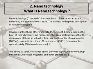 2. Nano technology
What is Nano technology ?
• Nanotechnology ("nanotech") is manipulation of matter on an atomic,
molecular, and supramolecular scale. The earliest, widespread description
of nanotechnology ( 2 ) .
• However, unlike these other materials, they are not distinguished on the
basis of their chemistry, but rather, size; the nano-prefix denotes that the
dimensions of these structural entities are on the order of a nanometer
(10−9
m)—as a rule, less than 100 nanometers (10−7
) (equivalent to
approximately 500 atom diameters) ( 1 ) .
• This ability to carefully arrange atoms provides opportunities to develop
mechanical, electrical, magnetic, and other properties ( 1 ) .
 