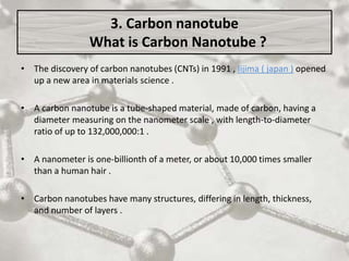 3. Carbon nanotube
What is Carbon Nanotube ?
• The discovery of carbon nanotubes (CNTs) in 1991 , Iijima ( japan ) opened
up a new area in materials science .
• A carbon nanotube is a tube-shaped material, made of carbon, having a
diameter measuring on the nanometer scale , with length-to-diameter
ratio of up to 132,000,000:1 .
• A nanometer is one-billionth of a meter, or about 10,000 times smaller
than a human hair .
• Carbon nanotubes have many structures, differing in length, thickness,
and number of layers .
 