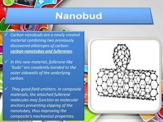  Carbon nanobuds are a newly created
  material combining two previously
  discovered allotropes of carbon:
  carbon nanotubes and fullerenes.

 In this new material, fullerene-like
  "buds" are covalently bonded to the
  outer sidewalls of the underlying
  carbon.

 They good field emitters. In composite
  materials, the attached fullerene
  molecules may function as molecular
  anchors preventing slipping of the
  nanotubes, thus improving the
  composite’s mechanical properties.
 