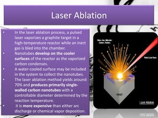 Laser Ablation
•   In the laser ablation process, a pulsed
    laser vaporizes a graphite target in a
    high-temperature reactor while an inert
    gas is bled into the chamber.
•   Nanotubes develop on the cooler
    surfaces of the reactor as the vaporized
    carbon condenses.
•   A water-cooled surface may be included
    in the system to collect the nanotubes.
•   The laser ablation method yields around
    70% and produces primarily single-
    walled carbon nanotubes with a
    controllable diameter determined by the
    reaction temperature.
•    it is more expensive than either arc
    discharge or chemical vapor deposition.
 