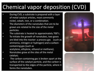 Chemical vapor deposition (CVD)
•   During CVD, a substrate is prepared with a layer
    of metal catalyst articles, most commonly
    nickel, cobalt, iron, or a combination.
•   The diameters of the nanotubes that are to be
    grown are related to the size of the metal
    particles.
•   The substrate is heated to approximately 700°c.
•   To initiate the growth of nanotubes, two gases
    are bled into the reactor: a process gas (such as
    ammonia, nitrogen or hydrogen) and a carbon-
    containing gas (such as
    acetylene, ethylene, ethanol or methane).
•   Nanotubes grow at the sites of the metal
    catalyst;
•    The carbon-containing gas is broken apart at the
    surface of the catalyst particle, and the carbon is
    transported to the edges of the particle, where it
    forms the nanotubes.
 