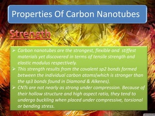Properties Of Carbon Nanotubes


 Carbon nanotubes are the strongest, flexible and stiffest
  materials yet discovered in terms of tensile strength and
  elastic modulus respectively.
 This strength results from the covalent sp2 bonds formed
  between the individual carbon atoms(which is stronger than
  the sp3 bonds found in Diamond & Alkenes).
 CNTs are not nearly as strong under compression. Because of
  their hollow structure and high aspect ratio, they tend to
  undergo buckling when placed under compressive, torsional
  or bending stress.
 