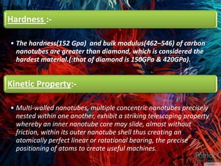 Hardness :-

• The hardness(152 Gpa) and bulk modulus(462–546) of carbon
  nanotubes are greater than diamond, which is considered the
  hardest material.(:that of diamond is 150GPa & 420GPa).


Kinetic Property:-

• Multi-walled nanotubes, multiple concentric nanotubes precisely
  nested within one another, exhibit a striking telescoping property
  whereby an inner nanotube core may slide, almost without
  friction, within its outer nanotube shell thus creating an
  atomically perfect linear or rotational bearing, the precise
  positioning of atoms to create useful machines.
 