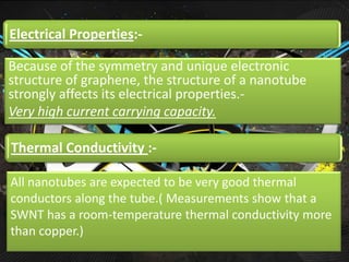 Electrical Properties:-

Because of the symmetry and unique electronic
structure of graphene, the structure of a nanotube
strongly affects its electrical properties.-
Very high current carrying capacity.

Thermal Conductivity :-

All nanotubes are expected to be very good thermal
conductors along the tube.( Measurements show that a
SWNT has a room-temperature thermal conductivity more
than copper.)
 