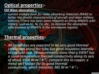 Optical properties:-
EM Wave absorption :-
• current military push for radar absorbing materials (RAM) to
  better the stealth characteristics of aircraft and other military
  vehicles. (There has been some research on filling MWNTs with
  metals, such as Fe, Ni, Co, etc., to increase the absorption
  effectiveness of MWNTs in the microwave regime).

Thermal properties:-
• All nanotubes are expected to be very good thermal
  conductors along the tube,but good insulators laterally
  to the tube axis. (Measurements show that a SWNT has
  a room-temperature thermal conductivity along its axis
  of about 3500 W·m−1·K−1;] compare this to copper, a
  metal well known for its good thermal
  conductivity, which transmits 385 W·m−1·K−1.)
 