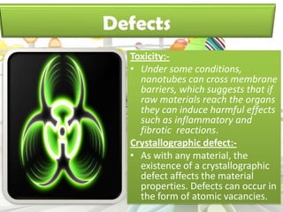 Toxicity:-
• Under some conditions,
  nanotubes can cross membrane
  barriers, which suggests that if
  raw materials reach the organs
  they can induce harmful effects
  such as inflammatory and
  fibrotic reactions.
Crystallographic defect:-
• As with any material, the
  existence of a crystallographic
  defect affects the material
  properties. Defects can occur in
  the form of atomic vacancies.
 