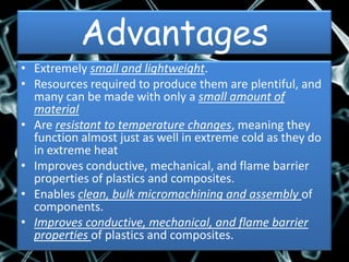 Advantages
• Extremely small and lightweight.
• Resources required to produce them are plentiful, and
  many can be made with only a small amount of
  material
• Are resistant to temperature changes, meaning they
  function almost just as well in extreme cold as they do
  in extreme heat
• Improves conductive, mechanical, and flame barrier
  properties of plastics and composites.
• Enables clean, bulk micromachining and assembly of
  components.
• Improves conductive, mechanical, and flame barrier
  properties of plastics and composites.
 
