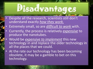 Disadvantages
• Despite all the research, scientists still don't
  understand exactly how they work.
• Extremely small, so are difficult to work with.
• Currently, the process is relatively expensive to
  produce the nanotubes.
• Would be expensive to implement this new
  technology in and replace the older technology in
  all the places that we could.
• At the rate our technology has been becoming
  obsolete, it may be a gamble to bet on this
  technology.
 