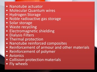 •   Nanotube actuator
•   Molecular Quantum wires
•   Hydrogen Storage
•   Noble radioactive gas storage
•   Solar storage
•   Waste recycling
•   Electromagnetic shielding
•   Dialysis Filters
•   Thermal protection
•   Nanotube reinforced composites
•   Reinforcement of armour and other materials
•   Reinforcement of polymer
•   Avionics
•   Collision-protection materials
•   Fly wheels
 