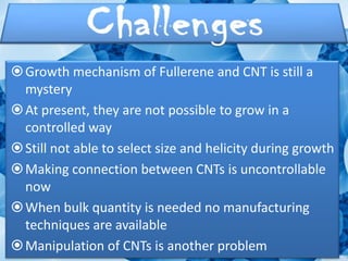  Growth mechanism of Fullerene and CNT is still a
  mystery
 At present, they are not possible to grow in a
  controlled way
 Still not able to select size and helicity during growth
 Making connection between CNTs is uncontrollable
  now
 When bulk quantity is needed no manufacturing
  techniques are available
 Manipulation of CNTs is another problem
 