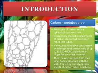 INTRODUCTION

      Carbon nanotubes are :-
      • Allotropes of carbon with a
        cylindrical nanostructure.
      • Hexagonally shaped arrangements
        of carbon atoms that have been
        rolled into tubes.
      • Nanotubes have been constructed
        with length-to-diameter ratio of up
        to 132,000,000:1,significantly
        larger for any other material.
      • Their name is derived from their
        long, hollow structure with the
        walls formed by one-atom-thick
        sheets of carbon called Graphene.
 