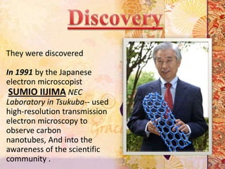 They were discovered

In 1991 by the Japanese
electron microscopist
 SUMIO IIJIMA NEC
Laboratory in Tsukuba-- used
high-resolution transmission
electron microscopy to
observe carbon
nanotubes, And into the
awareness of the scientific
community .
 